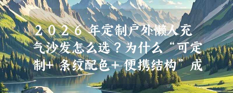 2026年定制户外懒人充气沙发怎么选？为什么“可定制+条纹配色+便携结构”成露营新标配？