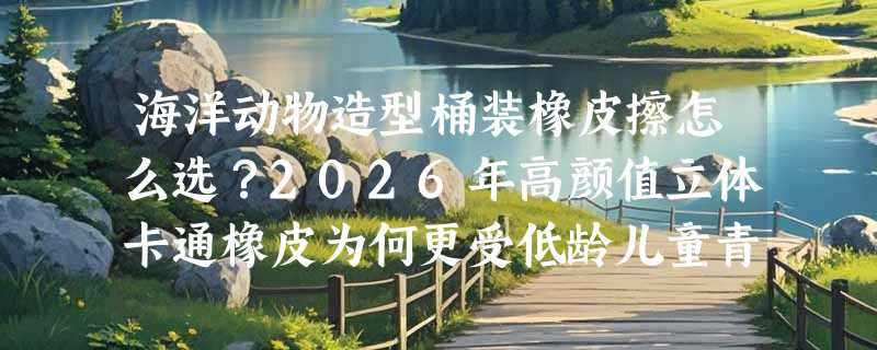 海洋动物造型桶装橡皮擦怎么选？2026年高颜值立体卡通橡皮为何更受低龄儿童青睐？