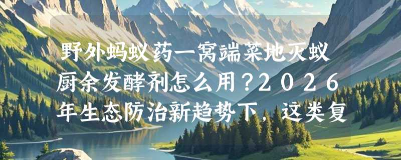 野外蚂蚁药一窝端菜地灭蚁厨余发酵剂怎么用？2026年生态防治新趋势下，这类复合型产品该怎么选？