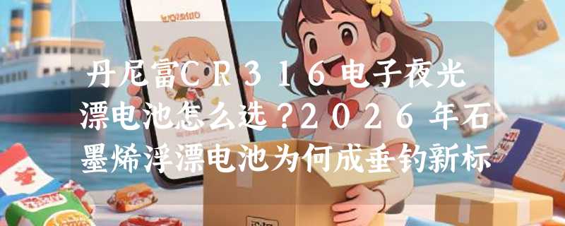 丹尼富CR316电子夜光漂电池怎么选？2026年石墨烯浮漂电池为何成垂钓新标配？