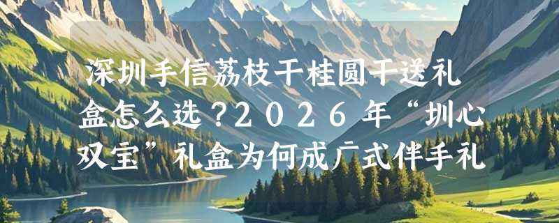 深圳手信荔枝干桂圆干送礼盒怎么选？2026年“圳心双宝”礼盒为何成广式伴手礼新标杆？