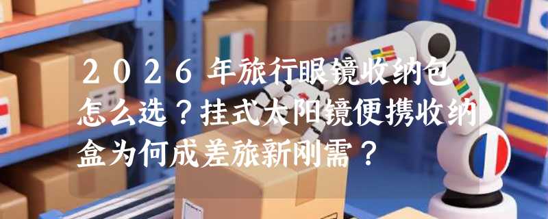 2026年旅行眼镜收纳包怎么选？挂式太阳镜便携收纳盒为何成差旅新刚需？