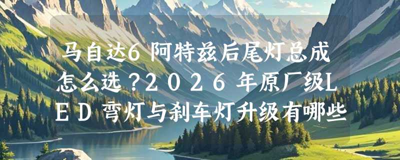 马自达6阿特兹后尾灯总成怎么选？2026年原厂级LED弯灯与刹车灯升级有哪些新要点？