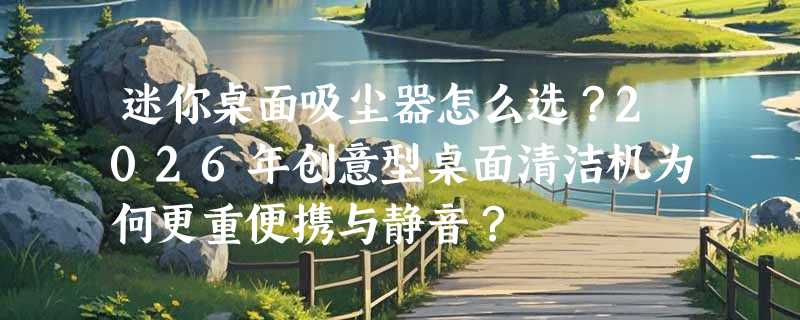 迷你桌面吸尘器怎么选？2026年创意型桌面清洁机为何更重便携与静音？
