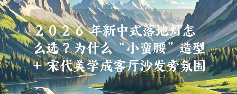 2026年新中式落地灯怎么选？为什么“小蛮腰”造型+宋代美学成客厅沙发旁氛围灯新标准？