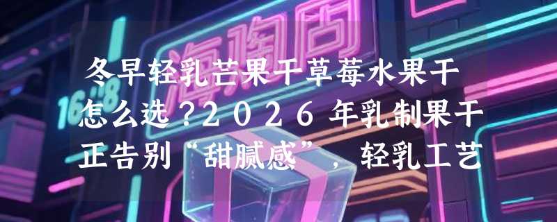 冬早轻乳芒果干草莓水果干怎么选？2026年乳制果干正告别“甜腻感”，轻乳工艺成新分水岭