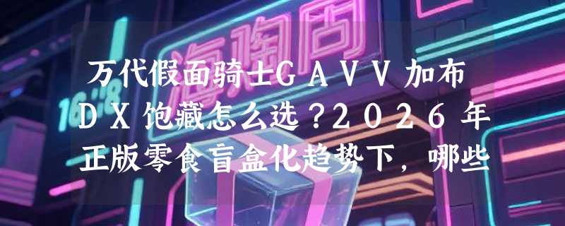 万代假面骑士GAVV加布DX饱藏怎么选？2026年正版零食盲盒化趋势下，哪些套装真正还原剧情节奏与角色风味？