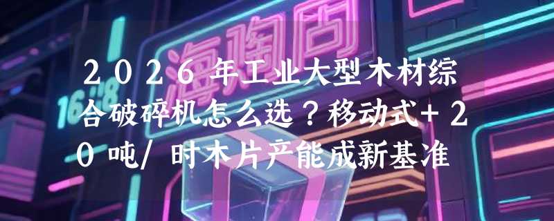 2026年工业大型木材综合破碎机怎么选？移动式+20吨/时木片产能成新基准