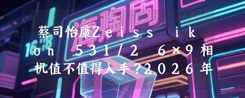 蔡司怡康Zeiss ikon 531/2 6×9相机值不值得入手？2026年中画幅胶片机收藏与实拍怎么选？