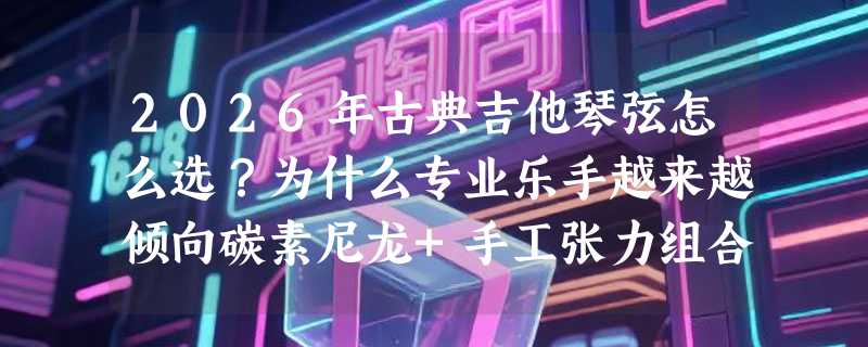 2026年古典吉他琴弦怎么选？为什么专业乐手越来越倾向碳素尼龙+手工张力组合？