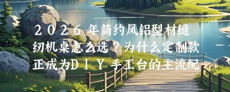 2026年简约风铝型材缝纫机桌怎么选？为什么定制款正成为DIY手工台的主流配置？