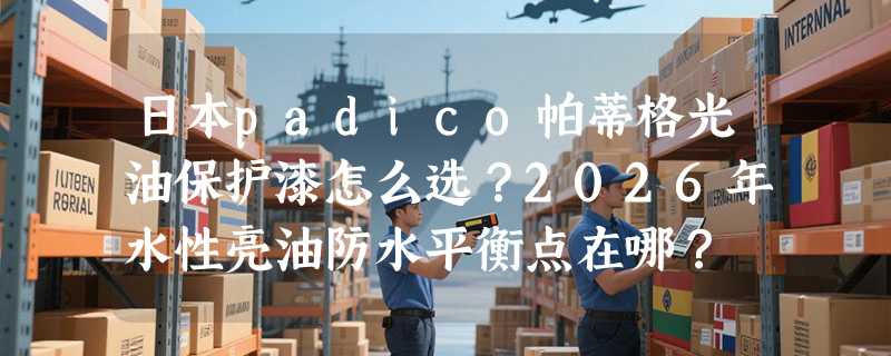 日本padico帕蒂格光油保护漆怎么选？2026年水性亮油防水平衡点在哪？