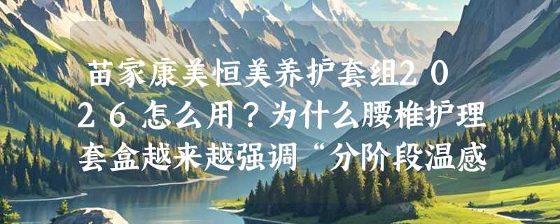 苗家康美恒美养护套组2026怎么用？为什么腰椎护理套盒越来越强调“分阶段温感协同”？