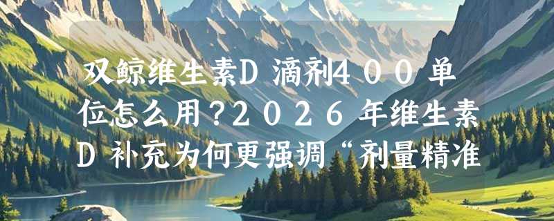 双鲸维生素D滴剂400单位怎么用？2026年维生素D补充为何更强调“剂量精准”与“人群适配”？