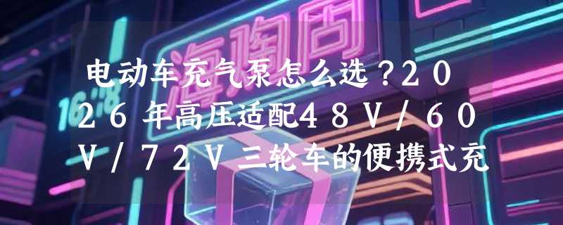 电动车充气泵怎么选？2026年高压适配48V/60V/72V三轮车的便携式充气泵有哪些关键门槛？