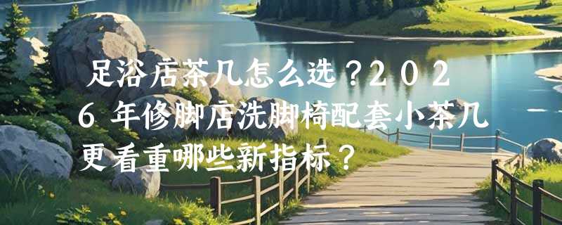 足浴店茶几怎么选？2026年修脚店洗脚椅配套小茶几更看重哪些新指标？