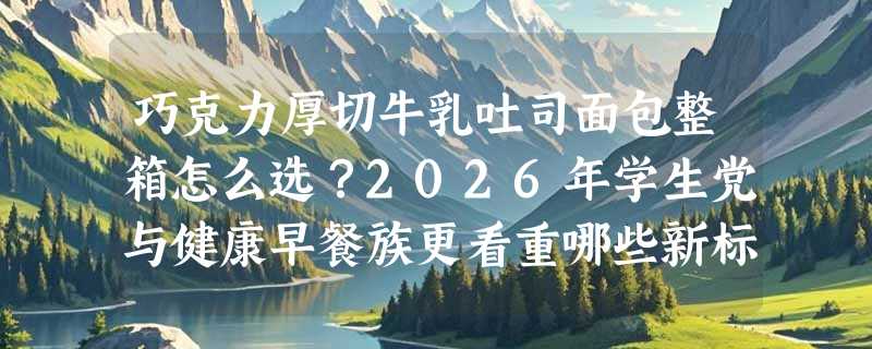 巧克力厚切牛乳吐司面包整箱怎么选？2026年学生党与健康早餐族更看重哪些新标准？