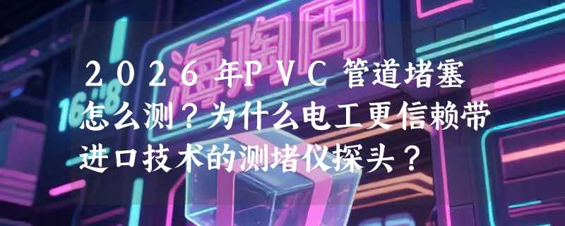 2026年PVC管道堵塞怎么测？为什么电工更信赖带进口技术的测堵仪探头？