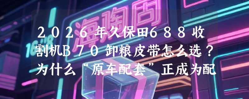 2026年久保田688收割机B70卸粮皮带怎么选？为什么“原车配套”正成为配件采购关键指标？