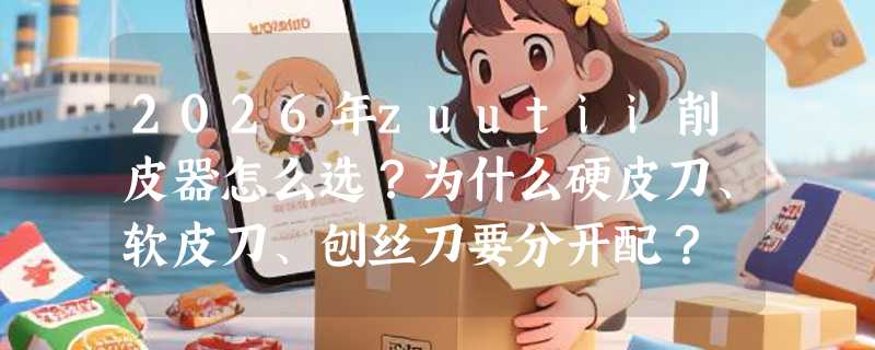 2026年zuutii削皮器怎么选？为什么硬皮刀、软皮刀、刨丝刀要分开配？