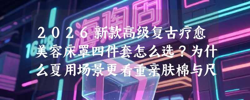 2026新款高级复古疗愈美容床罩四件套怎么选？为什么夏用场景更看重亲肤棉与尺寸适配？