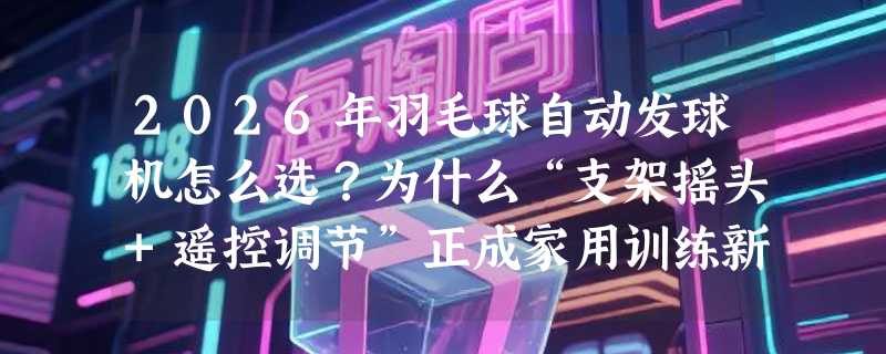 2026年羽毛球自动发球机怎么选？为什么“支架摇头+遥控调节”正成家用训练新基准？