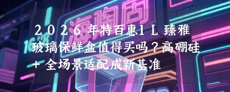 2026年特百惠1L臻雅玻璃保鲜盒值得买吗？高硼硅+全场景适配成新基准
