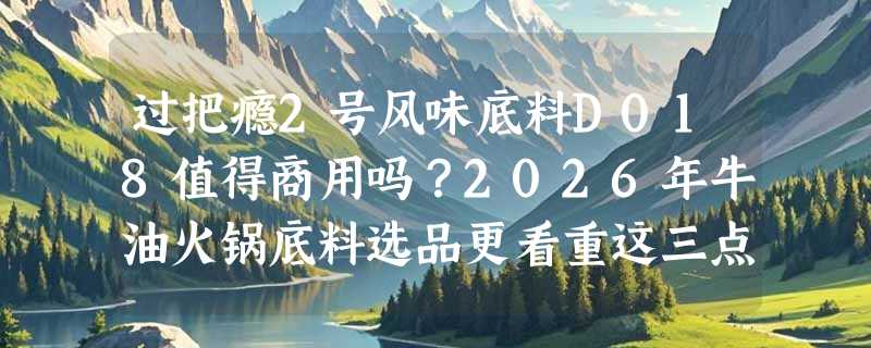 过把瘾2号风味底料D018值得商用吗？2026年牛油火锅底料选品更看重这三点