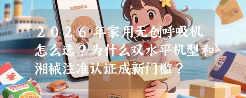 2026年家用无创呼吸机怎么选？为什么双水平机型和湘械注准认证成新门槛？