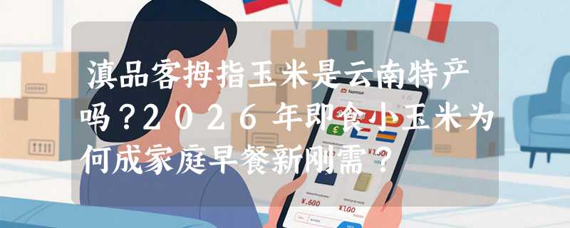 滇品客拇指玉米是云南特产吗？2026年即食小玉米为何成家庭早餐新刚需？