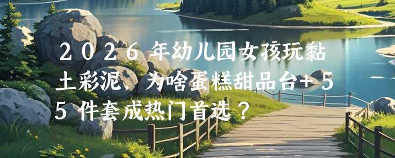 2026年幼儿园女孩玩黏土彩泥，为啥蛋糕甜品台+55件套成热门首选？