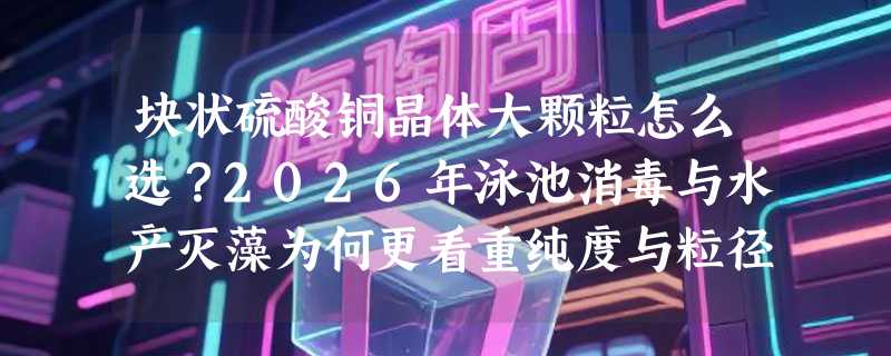 块状硫酸铜晶体大颗粒怎么选？2026年泳池消毒与水产灭藻为何更看重纯度与粒径稳定性？