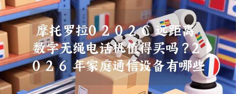 摩托罗拉0202C远距离数字无绳电话机值得买吗？2026年家庭通信设备有哪些新变化？