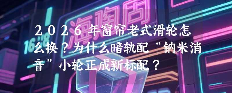 2026年窗帘老式滑轮怎么换？为什么暗轨配“钠米消音”小轮正成新标配？