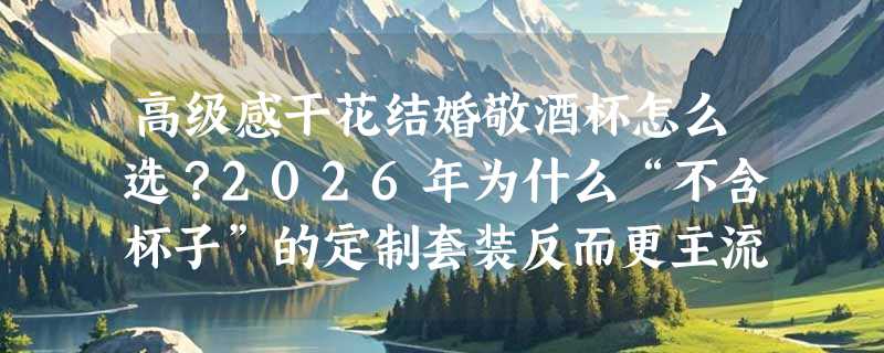 高级感干花结婚敬酒杯怎么选？2026年为什么“不含杯子”的定制套装反而更主流？