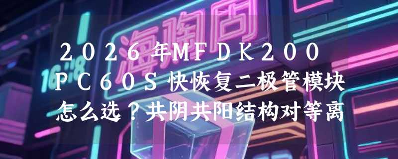 2026年MFDK200PC60S快恢复二极管模块怎么选？共阴共阳结构对等离子二次整流影响大吗？
