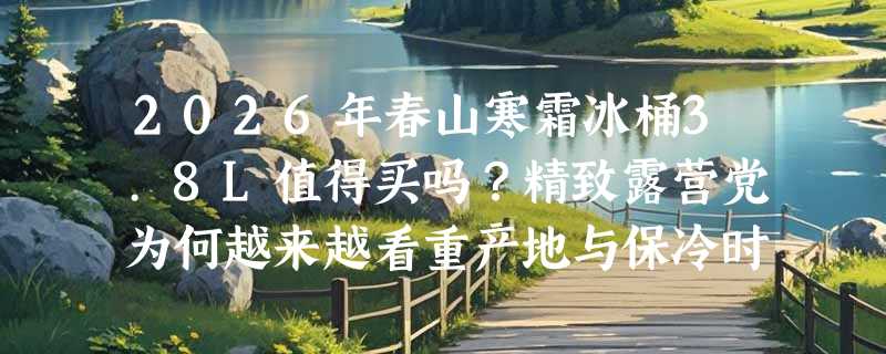 2026年春山寒霜冰桶3.8L值得买吗？精致露营党为何越来越看重产地与保冷时长？