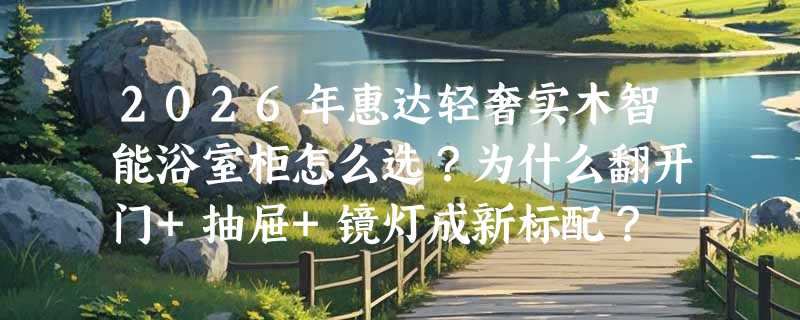 2026年惠达轻奢实木智能浴室柜怎么选？为什么翻开门+抽屉+镜灯成新标配？