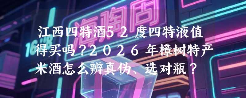 江西四特酒52度四特液值得买吗？2026年樟树特产米酒怎么辨真伪、选对瓶？
