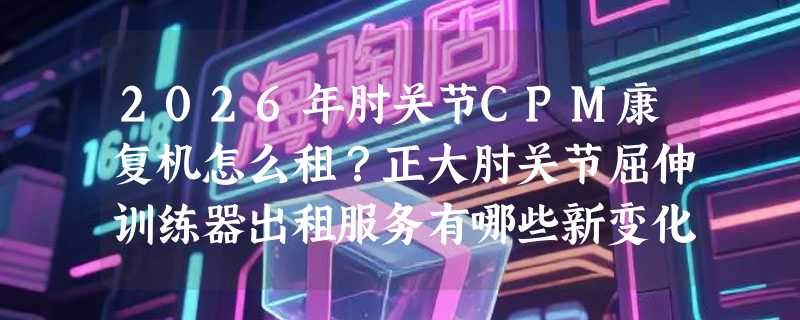 2026年肘关节CPM康复机怎么租？正大肘关节屈伸训练器出租服务有哪些新变化？