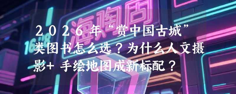 2026年“赏中国古城”类图书怎么选？为什么人文摄影+手绘地图成新标配？