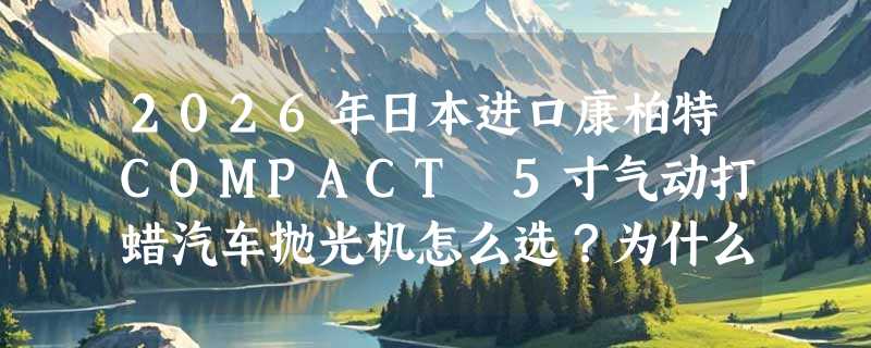 2026年日本进口康柏特COMPACT 5寸气动打蜡汽车抛光机怎么选？为什么专业汽美师傅更认914系列715A2？