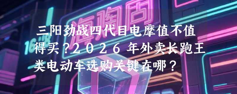 三阳劲战四代目电摩值不值得买？2026年外卖长跑王类电动车选购关键在哪？