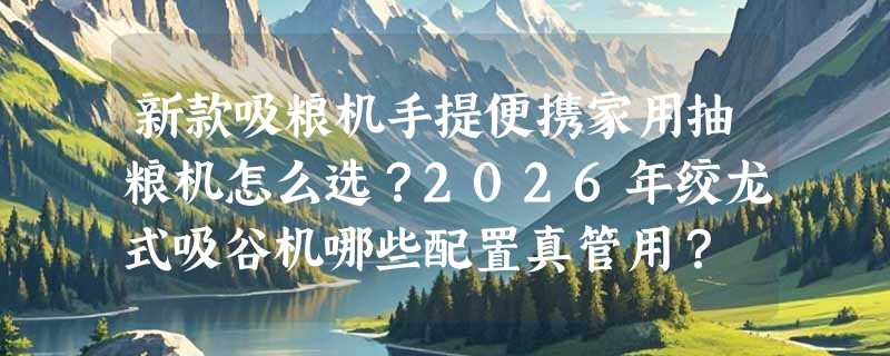 新款吸粮机手提便携家用抽粮机怎么选？2026年绞龙式吸谷机哪些配置真管用？