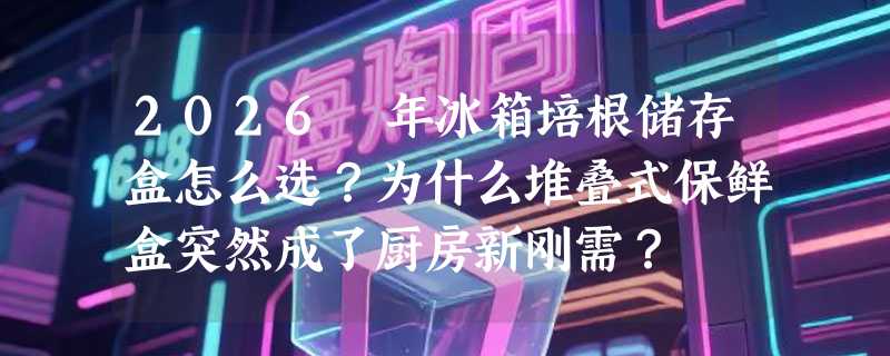 2026 年冰箱培根储存盒怎么选？为什么堆叠式保鲜盒突然成了厨房新刚需？