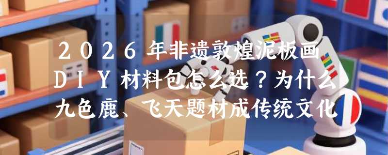 2026年非遗敦煌泥板画DIY材料包怎么选？为什么九色鹿、飞天题材成传统文化手作新热点？