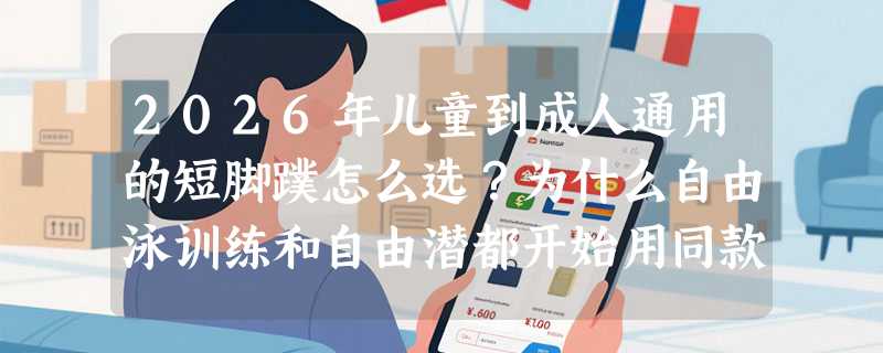 2026年儿童到成人通用的短脚蹼怎么选？为什么自由泳训练和自由潜都开始用同款鸭脚板？