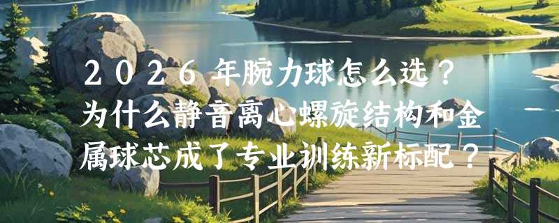 2026年腕力球怎么选？为什么静音离心螺旋结构和金属球芯成了专业训练新标配？
