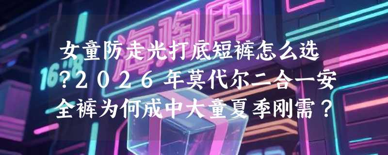 女童防走光打底短裤怎么选？2026年莫代尔二合一安全裤为何成中大童夏季刚需？