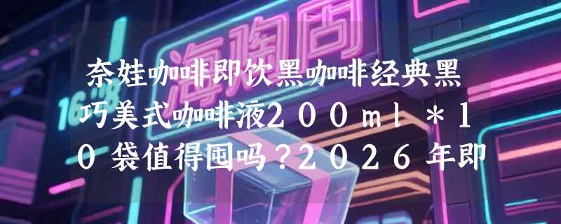 奈娃咖啡即饮黑咖啡经典黑巧美式咖啡液200ml*10袋值得囤吗？2026年即饮咖啡液选购逻辑变了